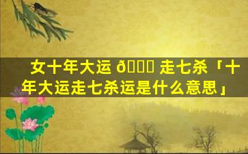 女十年大运 🐈 走七杀「十年大运走七杀运是什么意思」